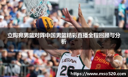 立陶宛男篮对阵中国男篮精彩直播全程回顾与分析